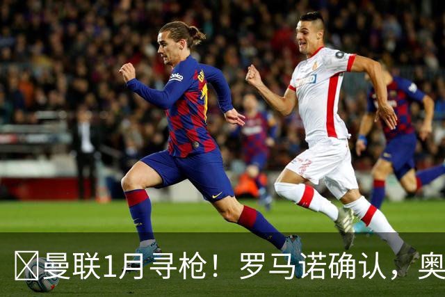 ​曼联1月寻枪！罗马诺确认，奥斯梅恩被曝成重磅方案