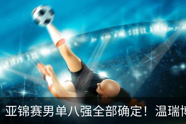 亚锦赛男单八强全部确定！温瑞博逆转，国乒占三席，日韩各剩独苗