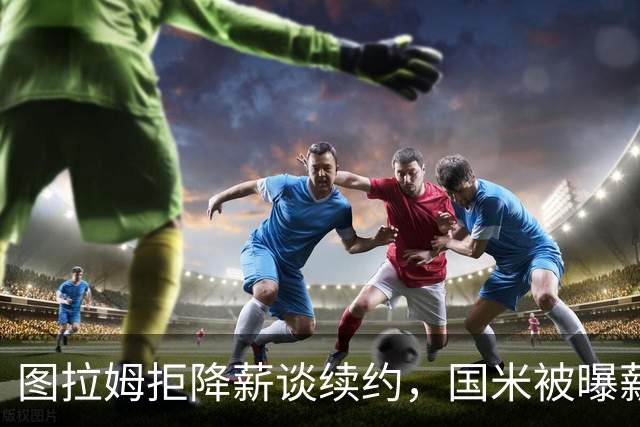 图拉姆拒降薪谈续约，国米被曝薪资分歧