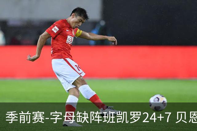 季前赛-字母缺阵班凯罗24+7 贝恩23分魔术扑灭热火