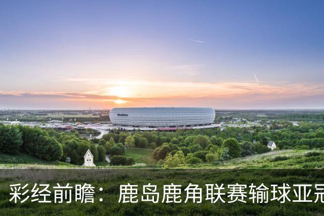 彩经前瞻：鹿岛鹿角联赛输球亚冠连胜，浦项铁人防线容错低