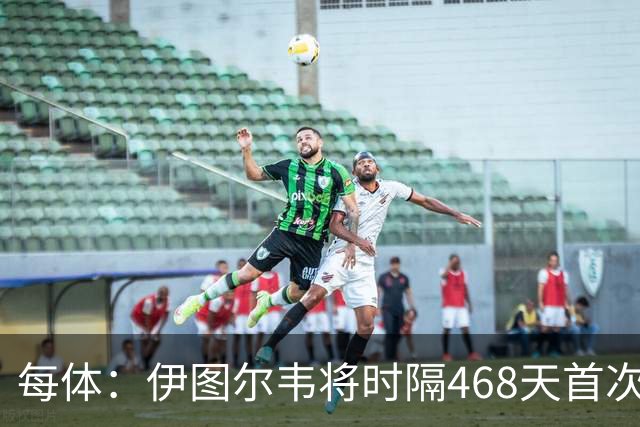 每体：伊图尔韦将时隔468天首次出场，国王杯迎埃尔切首秀