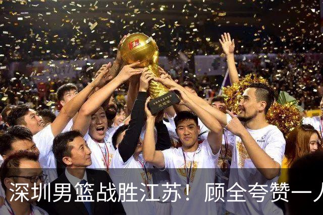 深圳男篮战胜江苏！顾全夸赞一人，不是史密斯，也不是贺希宁