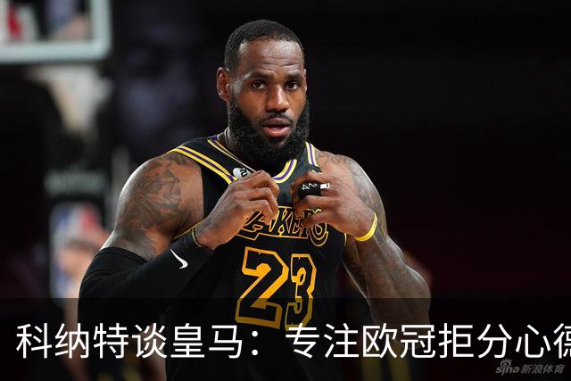 科纳特谈皇马：专注欧冠拒分心德比，盛赞迪奥曼德