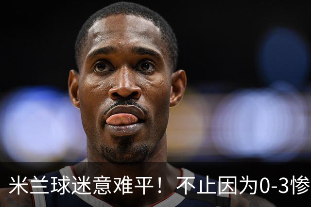 米兰球迷意难平！不止因为0-3惨败伯恩茅斯，更多在于以下五点！