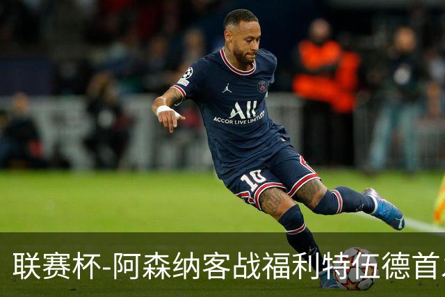 联赛杯-阿森纳客战福利特伍德首发：道曼、18岁小将奥尼尔先发
