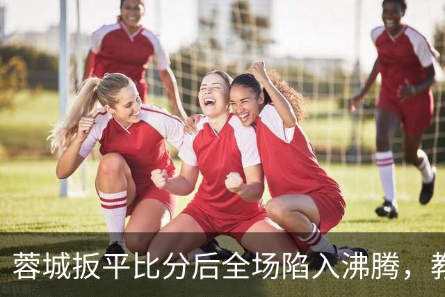 蓉城扳平比分后全场陷入沸腾，教练组冲入场内庆祝