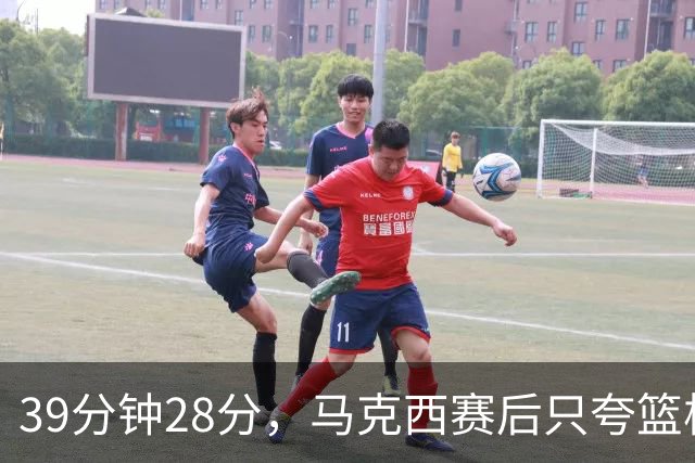 39分钟28分，马克西赛后只夸篮板和第三节韧性